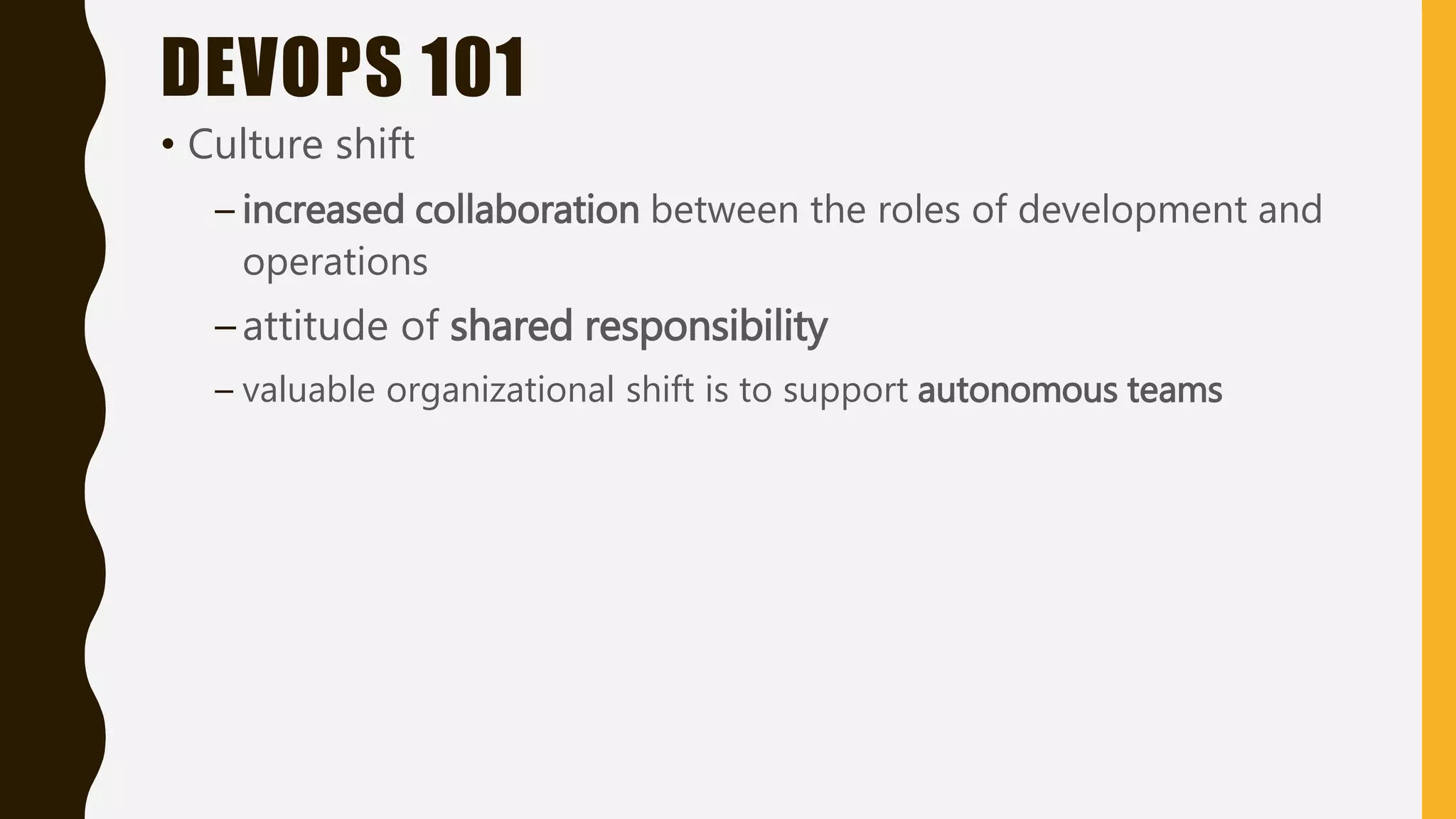 DEVOPS 101
• Culture shift
– increased collaboration between the roles of development and
operations
–attitude of shared responsibility
– valuable organizational shift is to support autonomous teams
 