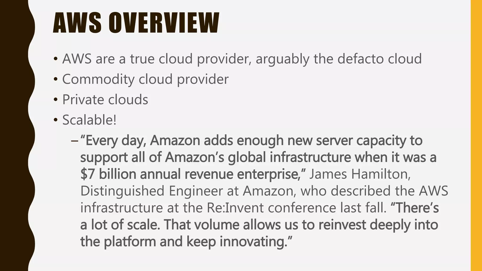 AWS OVERVIEW
• AWS are a true cloud provider, arguably the defacto cloud
• Commodity cloud provider
• Private clouds
• Scalable!
–“Every day, Amazon adds enough new server capacity to
support all of Amazon’s global infrastructure when it was a
$7 billion annual revenue enterprise,” James Hamilton,
Distinguished Engineer at Amazon, who described the AWS
infrastructure at the Re:Invent conference last fall. “There’s
a lot of scale. That volume allows us to reinvest deeply into
the platform and keep innovating.”
 