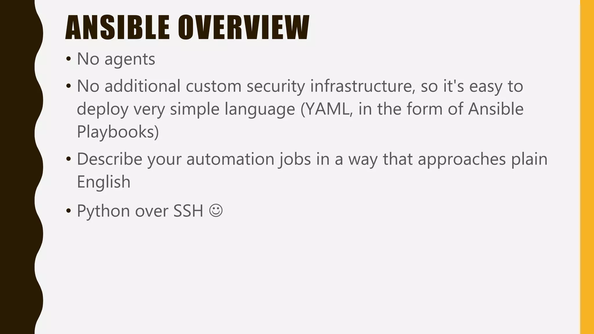 ANSIBLE OVERVIEW
• No agents
• No additional custom security infrastructure, so it's easy to
deploy very simple language (YAML, in the form of Ansible
Playbooks)
• Describe your automation jobs in a way that approaches plain
English
• Python over SSH 
 