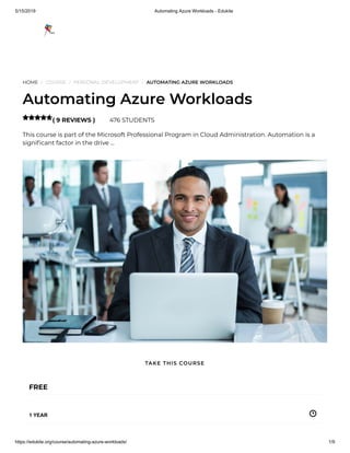 5/15/2019 Automating Azure Workloads - Edukite
https://edukite.org/course/automating-azure-workloads/ 1/9
HOME / COURSE / PERSONAL DEVELOPMENT / AUTOMATING AZURE WORKLOADS
Automating Azure Workloads
( 9 REVIEWS ) 476 STUDENTS
This course is part of the Microsoft Professional Program in Cloud Administration. Automation is a
signi cant factor in the drive …

FREE
1 YEAR
TAKE THIS COURSE
 