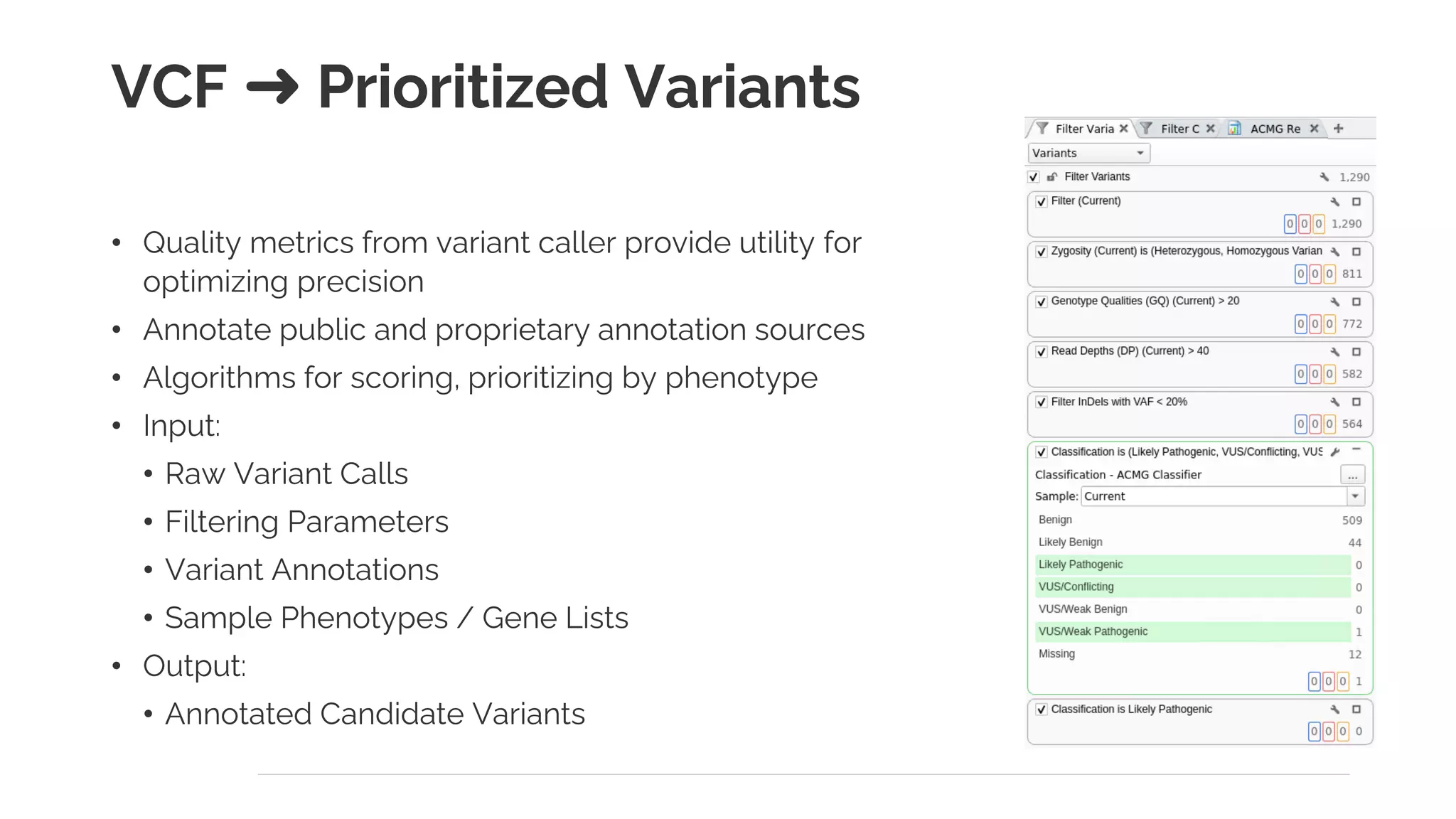 VCF ➜ Prioritized Variants
• Quality metrics from variant caller provide utility for
optimizing precision
• Annotate public and proprietary annotation sources
• Algorithms for scoring, prioritizing by phenotype
• Input:
• Raw Variant Calls
• Filtering Parameters
• Variant Annotations
• Sample Phenotypes / Gene Lists
• Output:
• Annotated Candidate Variants
 