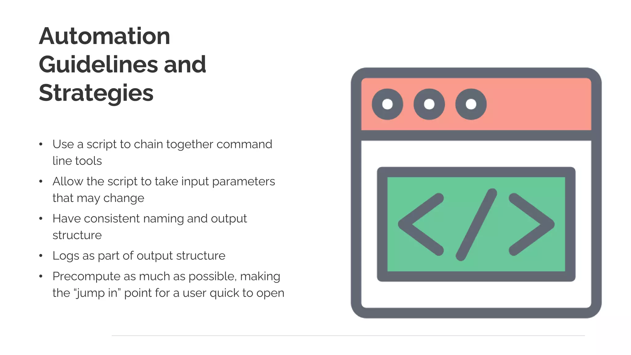 Automation
Guidelines and
Strategies
• Use a script to chain together command
line tools
• Allow the script to take input parameters
that may change
• Have consistent naming and output
structure
• Logs as part of output structure
• Precompute as much as possible, making
the “jump in” point for a user quick to open
 