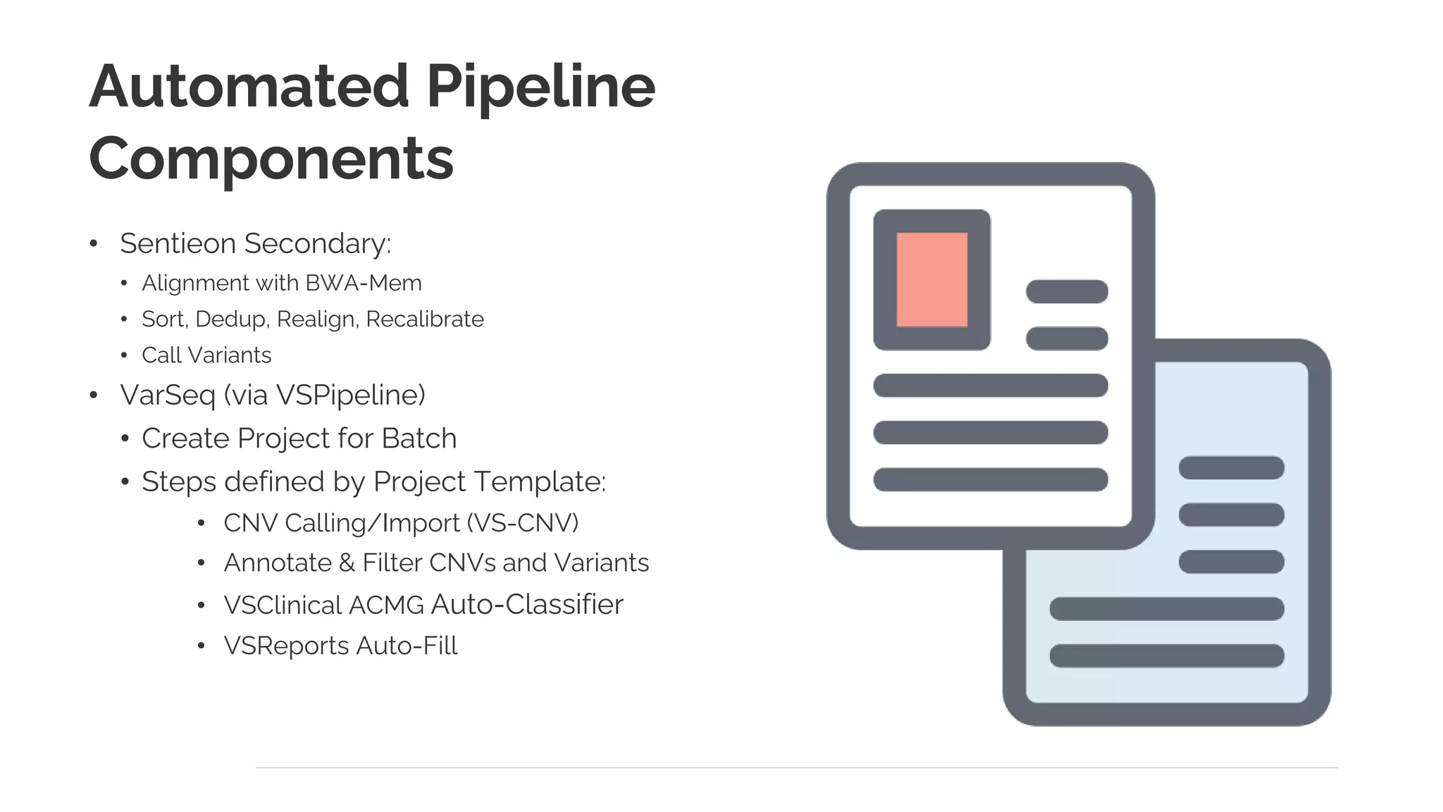 Automated Pipeline
Components
• Sentieon Secondary:
• Alignment with BWA-Mem
• Sort, Dedup, Realign, Recalibrate
• Call Variants
• VarSeq (via VSPipeline)
• Create Project for Batch
• Steps defined by Project Template:
• CNV Calling/Import (VS-CNV)
• Annotate & Filter CNVs and Variants
• VSClinical ACMG Auto-Classifier
• VSReports Auto-Fill
 