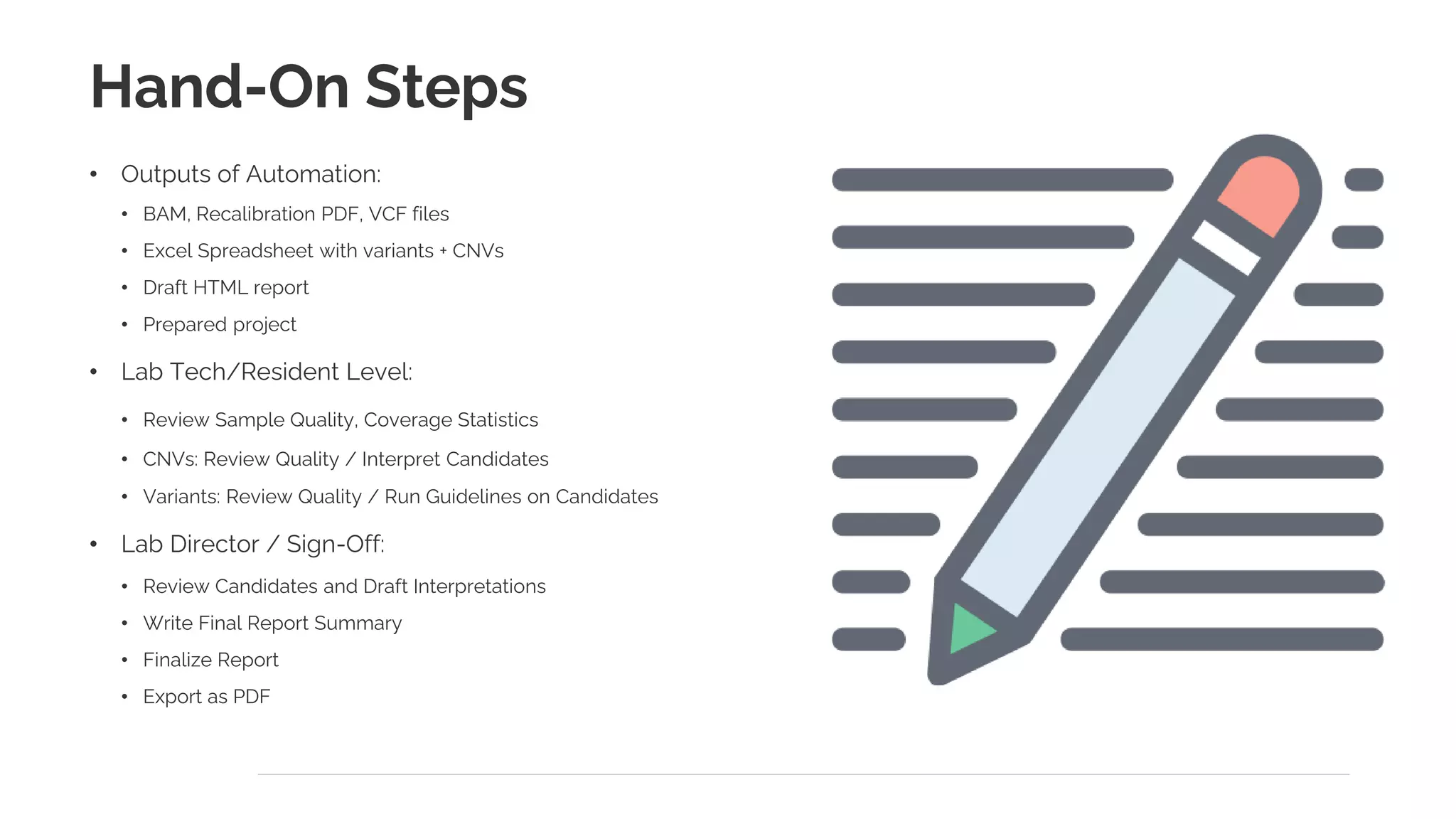 Hand-On Steps
• Outputs of Automation:
• BAM, Recalibration PDF, VCF files
• Excel Spreadsheet with variants + CNVs
• Draft HTML report
• Prepared project
• Lab Tech/Resident Level:
• Review Sample Quality, Coverage Statistics
• CNVs: Review Quality / Interpret Candidates
• Variants: Review Quality / Run Guidelines on Candidates
• Lab Director / Sign-Off:
• Review Candidates and Draft Interpretations
• Write Final Report Summary
• Finalize Report
• Export as PDF
 
