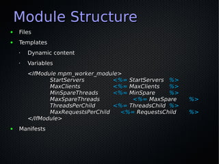 Module Structure
●   Files
●   Templates
    •   Dynamic content
    •   Variables
        <IfModule mpm_worker_module>
               StartServers        <%= StartServers %>
               MaxClients          <%= MaxClients   %>
               MinSpareThreads     <%= MinSpare     %>
               MaxSpareThreads          <%= MaxSpare     %>
               ThreadsPerChild     <%= ThreadsChild %>
               MaxRequestsPerChild   <%= RequestsChild   %>
        </IfModule>
●   Manifests
 