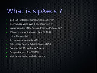 What is sipXecs ?
●   sipX ECS (Enterprise Communications Server)
●   Open Source voice over IP telephony server
●   Implementation of the Session Initiation Protocol (SIP)
●   IP based communications system (IP PBX)
●   Not unlike Asterisk
●   Development started in 1999
●   GNU Lesser General Public License (LGPL)
●   Commercial offering from eZuce Inc.
●   Designed around FreeSWITCH
●   Modular and highly scalable system
 