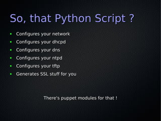 So, that Python Script ?
●   Configures your network
●   Configures your dhcpd
●   Configures your dns
●   Configures your ntpd
●   Configures your tftp
●   Generates SSL stuff for you




                There's puppet modules for that !
 