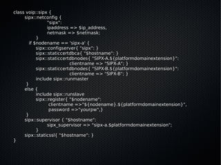 class voip::sipx {
     sipx::netconfig {
                "sipx":
                ipaddress => $ip_address,
                netmask => $netmask;
           }
       if $nodename == 'sipx-a' {
           sipx::configserver{ "sipx": }
           sipx::staticcertdbca{ "$hostname": }
           sipx::staticcertdbnodes{ "SIPX-A.${platformdomainextension}":
                           clientname => "SIPX-A"; }
           sipx::staticcertdbnodes{ "SIPX-B.${platformdomainextension}":
                           clientname => "SIPX-B"; }
           include sipx::runmaster
      }
     else {
           include sipx::runslave
           sipx::register{ "$nodename":
                 clientname =>"${nodename}.${platformdomainextension}",
                 password =>"yourpw",}
      }
     sipx::supervisor { "$hostname":
                sipx_supervisor => "sipx-a.$platformdomainextension";
           }
     sipx::staticssl{ "$hostname": }
}
 