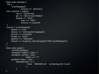 class voip::storage {
  file {
       "/var/lib/pgsql":
                  ensure => directory;
 lvm::volume { "pgsql":
             vg => "systemvg",
             pv => "/dev/cciss/c0d0p2",
             fstype => "ext3",
                  size => "20G",
                  ensure => present,
 }
 mount { "/var/lib/pgsql":
       atboot => true,
       device => "/dev/systemvg/pgsql",
       ensure => mounted,
       fstype => "ext3",
       options => "defaults",
       require => [Logical_volume['pgsql'],File['/var/lib/pgsql']],
 }
}
class voip::pgsql {
        include postgres
        postgres::initdb { "sipx": }
        postgres::config{ "sipx":
                       listen => "*",
       postgres::hba { "sipx":
             allowedrules => [
                         "host SIPXCDR all   ${clientip}/32 trust",
                       ],
             }
}
 