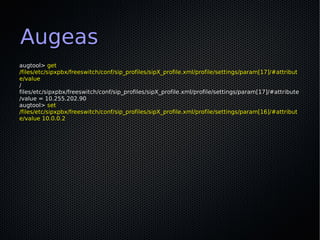 Augeas
augtool> get
/files/etc/sipxpbx/freeswitch/conf/sip_profiles/sipX_profile.xml/profile/settings/param[17]/#attribut
e/value
/
files/etc/sipxpbx/freeswitch/conf/sip_profiles/sipX_profile.xml/profile/settings/param[17]/#attribute
/value = 10.255.202.90
augtool> set
/files/etc/sipxpbx/freeswitch/conf/sip_profiles/sipX_profile.xml/profile/settings/param[16]/#attribut
e/value 10.0.0.2
 
