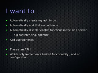 I want to
●   Automatically create my admin pw
●   Automatically add that second node
●   Automatically disable/ enable functions in the sipX server
    •   e.g conferencing, openfire
●   Add users/phones


●   There's an API !
●   Which only implements limited functionality , and no
    configuration
 