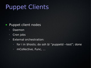 Puppet Clients

●   Puppet client nodes
    •   Daemon
    •   Cron jobs
    •   External orchestration:
        •   for i in $hosts; do ssh $i “puppetd --test”; done
        •   mCollective, Func, …
 