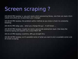 Screen scraping ?
(03:28:30 PM) lazyboy: y, you just need a form processing library, one that can read a form
values and a...