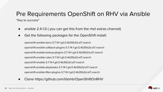 Red Hat Virtualization + Ansible24
● ansible 2.4.1.0 ( you can get this from the rhel extras channel)
● Get the following packages for the OpenShift install:
openshift-ansible-docs-3.7.14-1.git.0.4b35b2d.el7.noarch
openshift-ansible-callback-plugins-3.7.14-1.git.0.4b35b2d.el7.noarch
openshift-ansible-lookup-plugins-3.7.14-1.git.0.4b35b2d.el7.noarch
openshift-ansible-roles-3.7.14-1.git.0.4b35b2d.el7.noarch
openshift-ansible-3.7.14-1.git.0.4b35b2d.el7.noarch
openshift-ansible-playbooks-3.7.14-1.git.0.4b35b2d.el7.noarch
openshift-ansible-filter-plugins-3.7.14-1.git.0.4b35b2d.el7.noarch
● Clone https://github.com/ldomb/OpenShiftOnRHV
Pre Requirements OpenShift on RHV via Ansible
“Key to success”
 