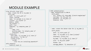 Red Hat Virtualization + Ansible25
MODULE EXAMPLE
# Run VM with cloud init:
- name: create the VM {{ vm_name }}
ovirt_vms:
auth: "{{ ovirt_auth }}"
state: running
name: "{{ vm_name }}-{{ item }}"
cluster: "{{ cluster }}"
memory: 16GiB
cpu_sockets: 2
wait: True
template: "{{ template_name }}"
nics:
- name: nic1
profile_name: "{{ network_name }}"
interface: virtio
cloud_init:
host_name: "{{ vm_name }}-{{ item }}"
dns_servers: "{{ dns }}"
custom_script: |
runcmd:
- echo “we are installing OpenShift”
with_sequence:
count={{ count }}
# RHV authentication:
- name: Authenticate to RHV-M
ovirt_auth:
url: "https://{{ rhvm_addr }}/ovirt-engine/api"
username: "{{ rhv_user }}"
password: "{{ rhv_pass }}"
insecure: true
- name: create the docker disk for {{ vm_name }}
ovirt_disks:
auth: "{{ ovirt_auth }}"
name: "{{ vm_name }}-{{ item }}-disk2"
interface: virtio_scsi
vm_name: "{{ vm_name }}-{{ item }}"
size: "{{ db_size }}GiB"
format: cow
storage_domain: "{{ datastore }}"
 