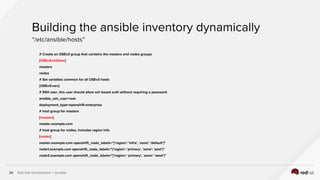 Red Hat Virtualization + Ansible26
# Create an OSEv3 group that contains the masters and nodes groups
[OSEv3:children]
masters
nodes
# Set variables common for all OSEv3 hosts
[OSEv3:vars]
# SSH user, this user should allow ssh based auth without requiring a password
ansible_ssh_user=root
deployment_type=openshift-enterprise
# host group for masters
[masters]
master.example.com
# host group for nodes, includes region info
[nodes]
master.example.com openshift_node_labels="{'region': 'infra', 'zone': 'default'}"
node1.example.com openshift_node_labels="{'region': 'primary', 'zone': 'east'}"
node2.example.com openshift_node_labels="{'region': 'primary', 'zone': 'west'}"
Building the ansible inventory dynamically
“/etc/ansible/hosts”
 