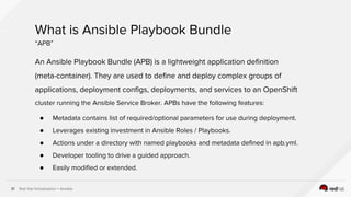 Red Hat Virtualization + Ansible31
An Ansible Playbook Bundle (APB) is a lightweight application definition
(meta-container). They are used to define and deploy complex groups of
applications, deployment configs, deployments, and services to an OpenShift
cluster running the Ansible Service Broker. APBs have the following features:
● Metadata contains list of required/optional parameters for use during deployment.
● Leverages existing investment in Ansible Roles / Playbooks.
● Actions under a directory with named playbooks and metadata defined in apb.yml.
● Developer tooling to drive a guided approach.
● Easily modified or extended.
What is Ansible Playbook Bundle
“APB”
 