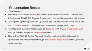 Red Hat Virtualization + Ansible37
Presentation Recap
“Key Takeaways”
● Red Hat Virtualization is secure, fast, tested, reliable and transparent. The core RHV
Infrastructure (RHVM, DC, Clusters, Networking…) can be fully automated with ansible.
● Through the tight integration with OpenShift, Red Hat Virtualization allows you to see
the containers running on the application, infrastructure and master nodes
● The OpenShift Container Platform can be deployed on RHV via a single button push
through the tight integration of ansible and RHV
● New in OpenShift 3.7 Ansible Playbook Bundles can be used to build container
applications and consume them through the Ansible Service Broker in the OpenShift
service catalog
 