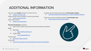 Red Hat Virtualization + Ansible39
ADDITIONAL INFORMATION
Have you used Ansible already? Try Tower for free:
● ansible.com/tower-trial
Would you like to learn Ansible? It’s easy to get started:
● ansible.com/get-started
Want to learn more?
● ansible.com/whitepapers
Red Hat Virtualization evaluation:
● https://access.redhat.com/products/red-hat-virtualization/evaluation
Blogs:
● RHEL Blog
○ http://rhelblog.redhat.com
● Captain KVM
○ http://CaptainKVM.com
Product page:
● http://www.redhat.com/rhv
Documents:
● https://access.redhat.com/documentation/en/red-hat-virtualization
Complete documentation (upstream) for oVirt Ansible modules
● http://docs.ansible.com/ansible/list_of_cloud_modules.html#ovirt
Code base and documentation (upstream) oVirt Ansible roles
● https://github.com/oVirt/ovirt-ansible
 