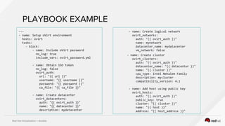 Red Hat Virtualization + Ansible
PLAYBOOK EXAMPLE
---
- name: Setup oVirt environment
hosts: ovirt
tasks:
- block:
- name: Include oVirt password
no_log: true
include_vars: ovirt_password.yml
- name: Obtain SSO token
no_log: false
ovirt_auth:
url: "{{ url }}"
username: "{{ username }}"
password: "{{ password }}"
ca_file: "{{ ca_file }}"
- name: Create datacenter
ovirt_datacenters:
auth: "{{ ovirt_auth }}"
name: "{{ datacenter }}"
description: mydatacenter
- name: Create logical network
ovirt_networks:
auth: "{{ ovirt_auth }}"
name: mynetwork
datacenter_name: mydatacenter
vm_network: false
- name: Create cluster
ovirt_clusters:
auth: "{{ ovirt_auth }}"
datacenter_name: "{{ datacenter }}"
name: "{{ cluster }}"
cpu_type: Intel Nehalem Family
description: mycluster
compatibility_version: 4.1
- name: Add host using public key
ovirt_hosts:
auth: "{{ ovirt_auth }}"
public_key: true
cluster: "{{ cluster }}"
name: "{{ host }}"
address: "{{ host_address }}"
 