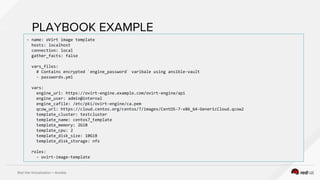 Red Hat Virtualization + Ansible
PLAYBOOK EXAMPLE
- name: oVirt image template
hosts: localhost
connection: local
gather_facts: false
vars_files:
# Contains encrypted `engine_password` varibale using ansible-vault
- passwords.yml
vars:
engine_url: https://ovirt-engine.example.com/ovirt-engine/api
engine_user: admin@internal
engine_cafile: /etc/pki/ovirt-engine/ca.pem
qcow_url: https://cloud.centos.org/centos/7/images/CentOS-7-x86_64-GenericCloud.qcow2
template_cluster: testcluster
template_name: centos7_template
template_memory: 2GiB
template_cpu: 2
template_disk_size: 10GiB
template_disk_storage: nfs
roles:
- ovirt-image-template
 
