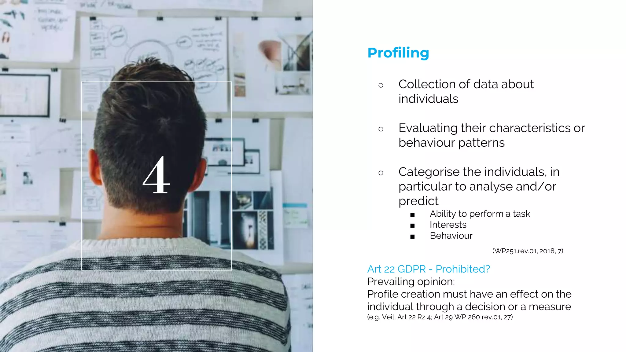 Profiling
○ Collection of data about
individuals
○ Evaluating their characteristics or
behaviour patterns
○ Categorise the individuals, in
particular to analyse and/or
predict
■ Ability to perform a task
■ Interests
■ Behaviour
(WP251.rev.01, 2018, 7)
4
Art 22 GDPR - Prohibited?
Prevailing opinion:
Profile creation must have an effect on the
individual through a decision or a measure
(e.g. Veil, Art 22 Rz 4; Art 29 WP 260 rev.01, 27)
 
