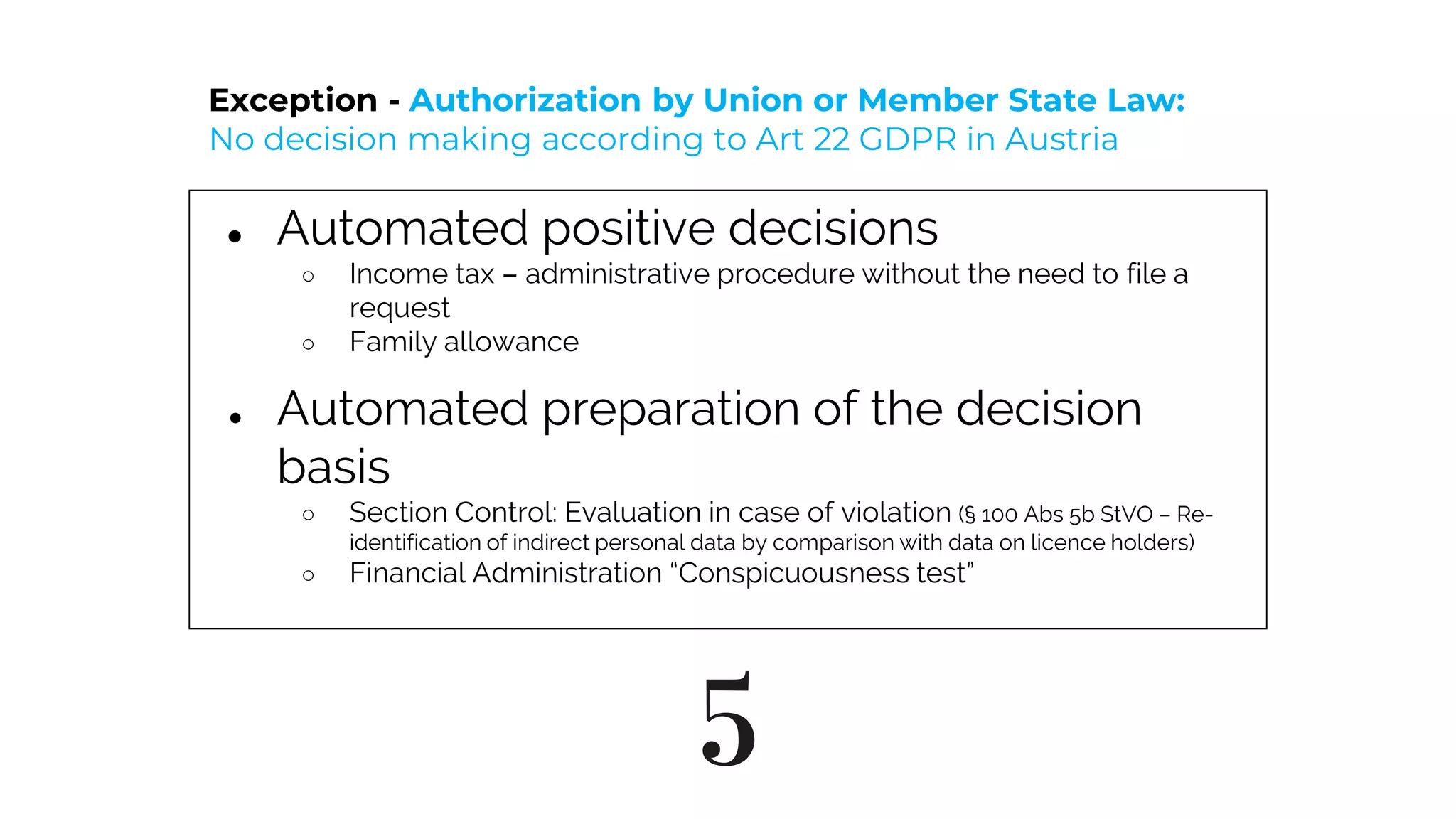 5
● Automated positive decisions
○ Income tax – administrative procedure without the need to file a
request
○ Family allowance
● Automated preparation of the decision
basis
○ Section Control: Evaluation in case of violation (§ 100 Abs 5b StVO – Re-
identification of indirect personal data by comparison with data on licence holders)
○ Financial Administration “Conspicuousness test”
Exception - Authorization by Union or Member State Law:
No decision making according to Art 22 GDPR in Austria
 