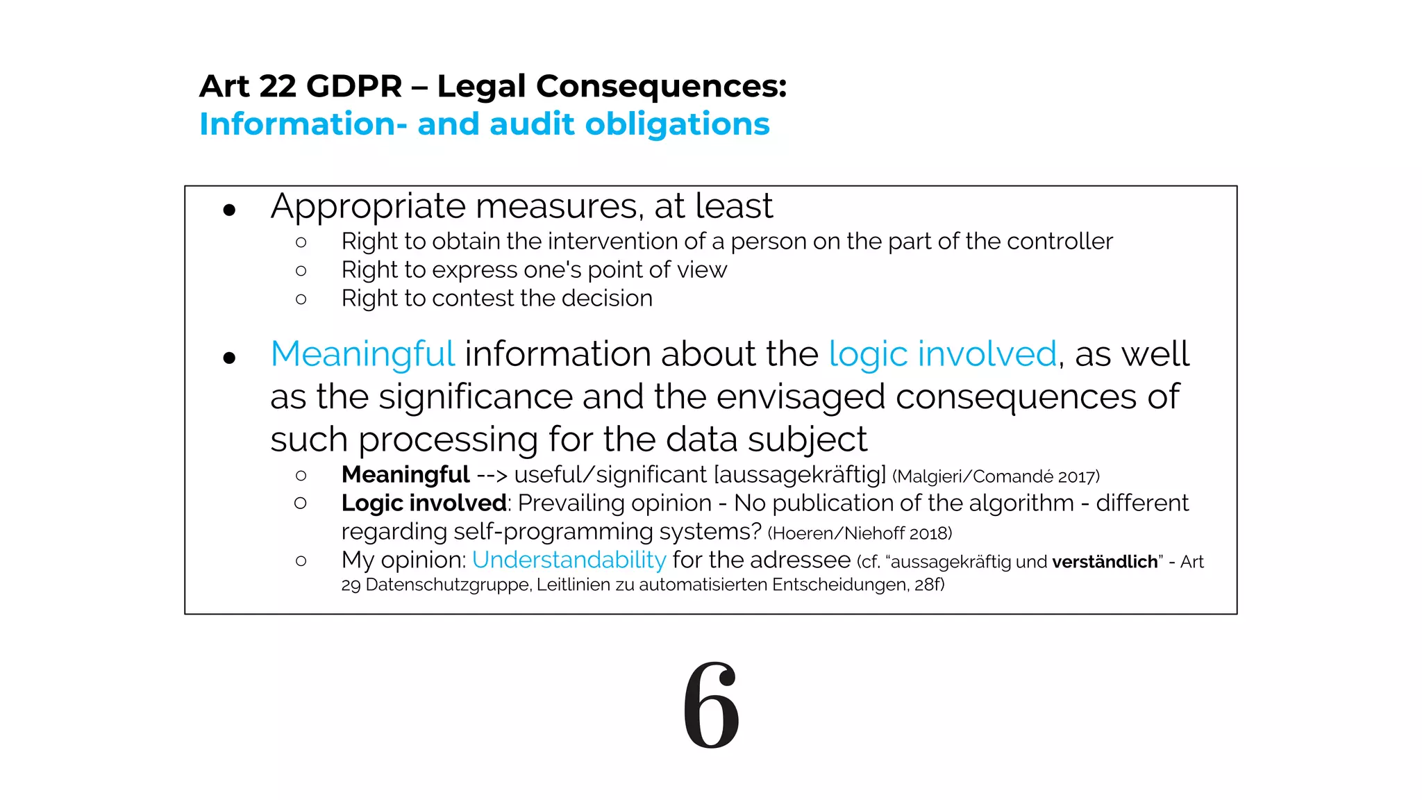 6
● Appropriate measures, at least
○ Right to obtain the intervention of a person on the part of the controller
○ Right to express one's point of view
○ Right to contest the decision
● Meaningful information about the logic involved, as well
as the significance and the envisaged consequences of
such processing for the data subject
○ Meaningful --> useful/significant [aussagekräftig] (Malgieri/Comandé 2017)
○ Logic involved: Prevailing opinion - No publication of the algorithm - different
regarding self-programming systems? (Hoeren/Niehoff 2018)
○ My opinion: Understandability for the adressee (cf. “aussagekräftig und verständlich” - Art
29 Datenschutzgruppe, Leitlinien zu automatisierten Entscheidungen, 28f)
Art 22 GDPR – Legal Consequences:
Information- and audit obligations
 