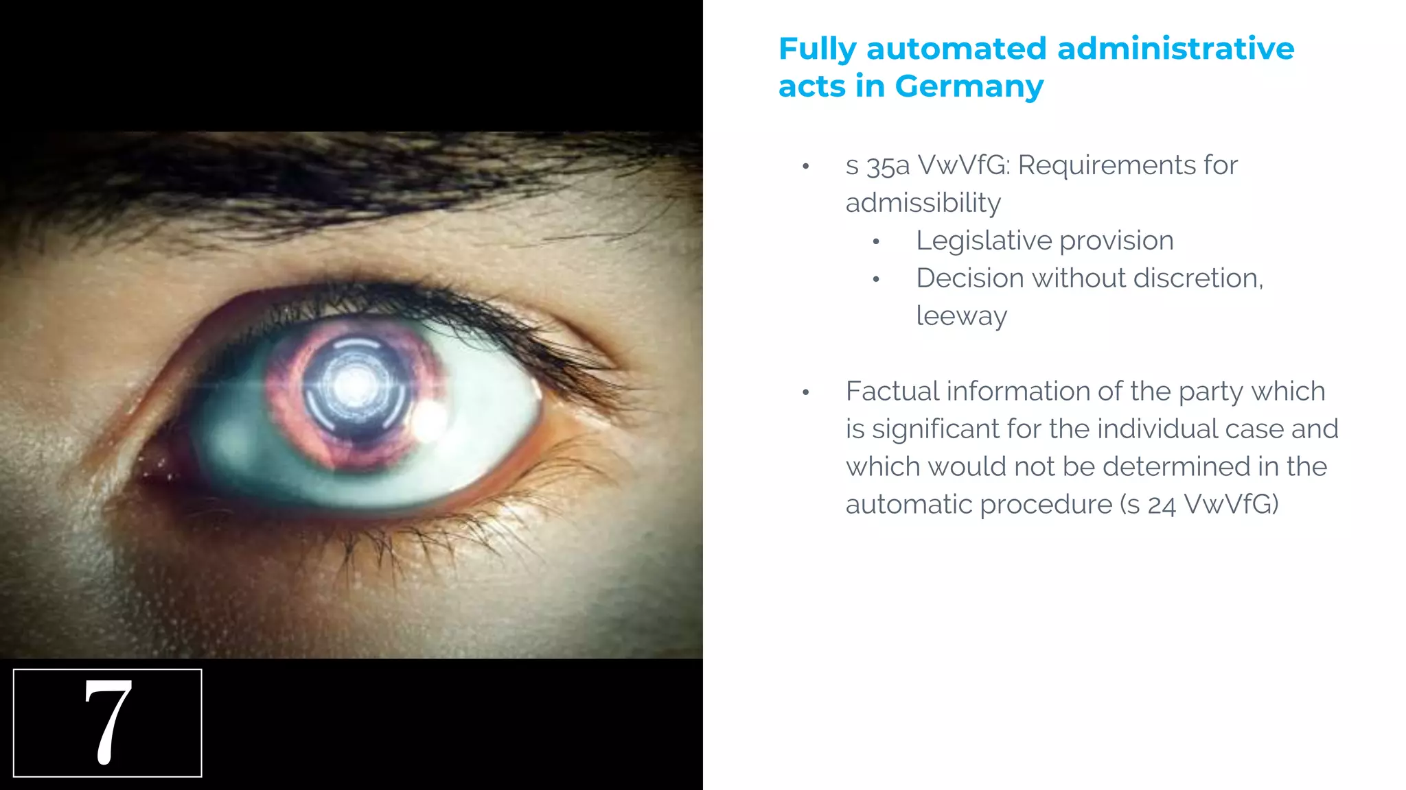 7
• s 35a VwVfG: Requirements for
admissibility
• Legislative provision
• Decision without discretion,
leeway
• Factual information of the party which
is significant for the individual case and
which would not be determined in the
automatic procedure (s 24 VwVfG)
Fully automated administrative
acts in Germany
 