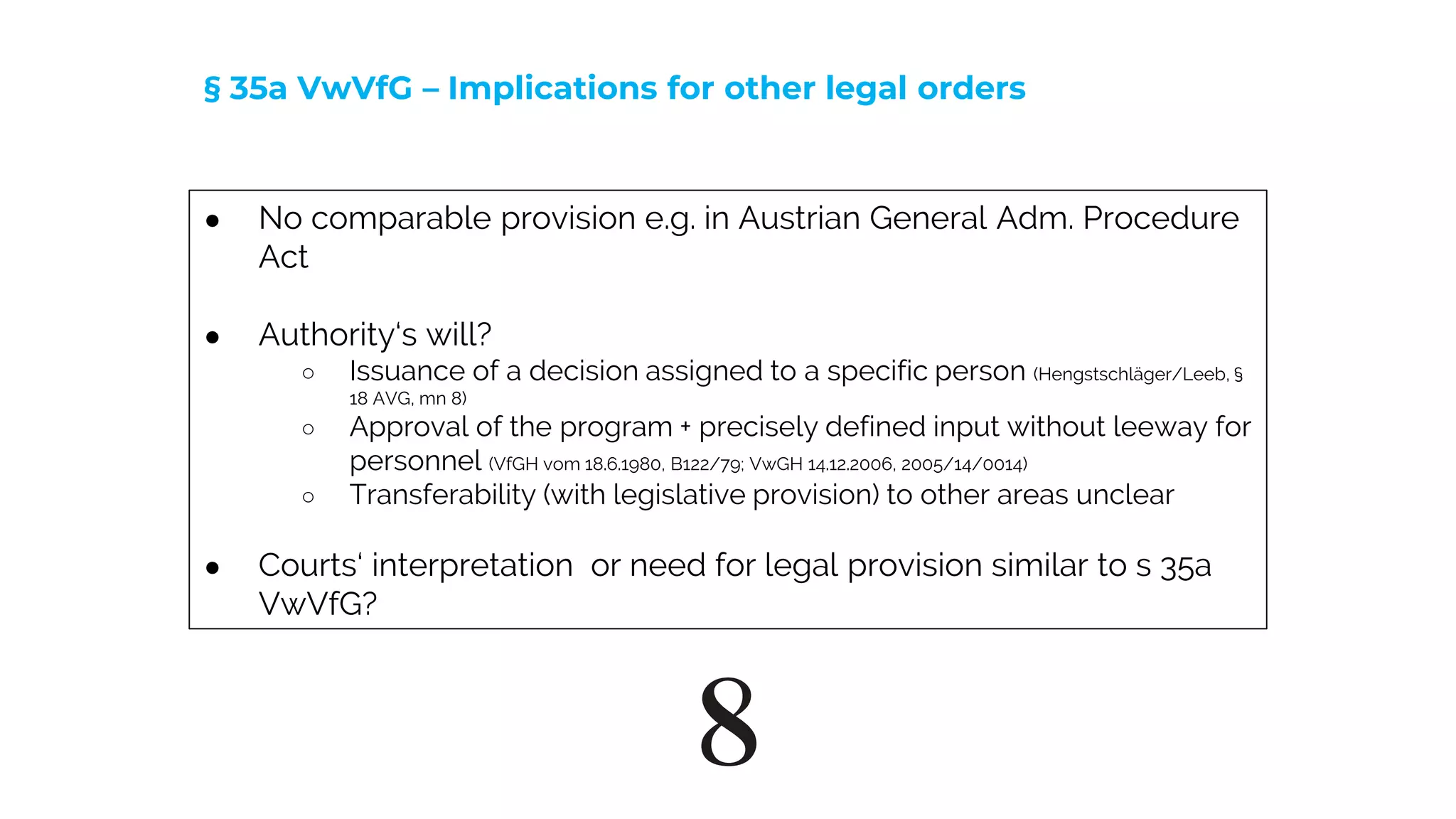 8
● No comparable provision e.g. in Austrian General Adm. Procedure
Act
● Authority‘s will?
○ Issuance of a decision assigned to a specific person (Hengstschläger/Leeb, §
18 AVG, mn 8)
○ Approval of the program + precisely defined input without leeway for
personnel (VfGH vom 18.6.1980, B122/79; VwGH 14.12.2006, 2005/14/0014)
○ Transferability (with legislative provision) to other areas unclear
● Courts‘ interpretation or need for legal provision similar to s 35a
VwVfG?
§ 35a VwVfG – Implications for other legal orders
 