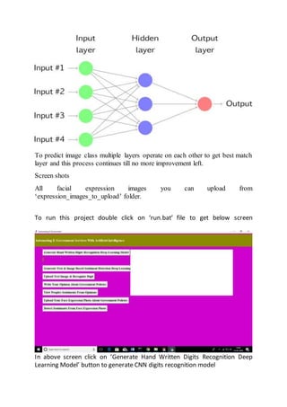 To predict image class multiple layers operate on each other to get best match
layer and this process continues till no more improvement left.
Screen shots
All facial expression images you can upload from
‘expression_images_to_upload’ folder.
To run this project double click on ‘run.bat’ file to get below screen
In above screen click on ‘Generate Hand Written Digits Recognition Deep
Learning Model’ button to generate CNN digits recognition model
 
