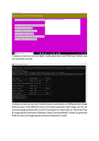 In above screen we can see digits model generated and CNN layer details you
can see black console
In above screen we can see Conv2d means convolution or CNN generate image
features layer from different size as first layer generate with image size 26, 26
and second generated with 13 and 13 and goes on. Now click on ‘Generate Text
& ImageBased Sentiment Detection Deep Learning Model’ button to generate
CNN for text and image based sentiment detection model.
 