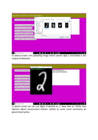 In above screen I am uploading image which contain digit 2 and below is the
output of detection
In above screen we can see Digits Predicted as: 2. Now click on ‘Write Your
Opinion About Government Policies’ button to write some comments on
government policy
 