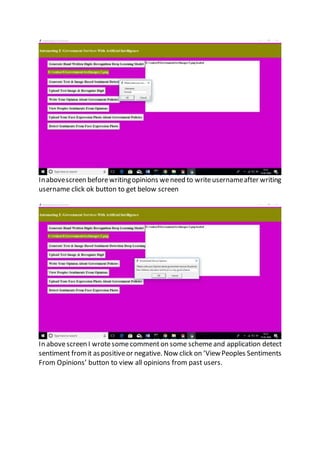Inabovescreen beforewritingopinions weneed to writeusernameafter writing
username click ok button to get below screen
In abovescreen I wrotesomecommenton some schemeand application detect
sentiment fromit aspositiveor negative. Now click on ‘ViewPeoples Sentiments
From Opinions’ button to view all opinions from past users.
 