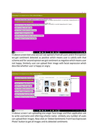 In abovescreen text area we can see opinions from all users and in firstopinion
we got sentiment detected as positive which means user is satisfy with that
schemeand for second opinion we got sentiment as negative which means user
not happy. Similarly user can upload their image with facial expression which
describe whether user is happy or angry
In above screen I am uploading one anger face image and then application ask
to write username and referring scheme name. similarly any number of users
can upload their images. Now click on ‘Detect Sentiments From Face Expression
Photo’ button to get all images and its detected sentiments
 
