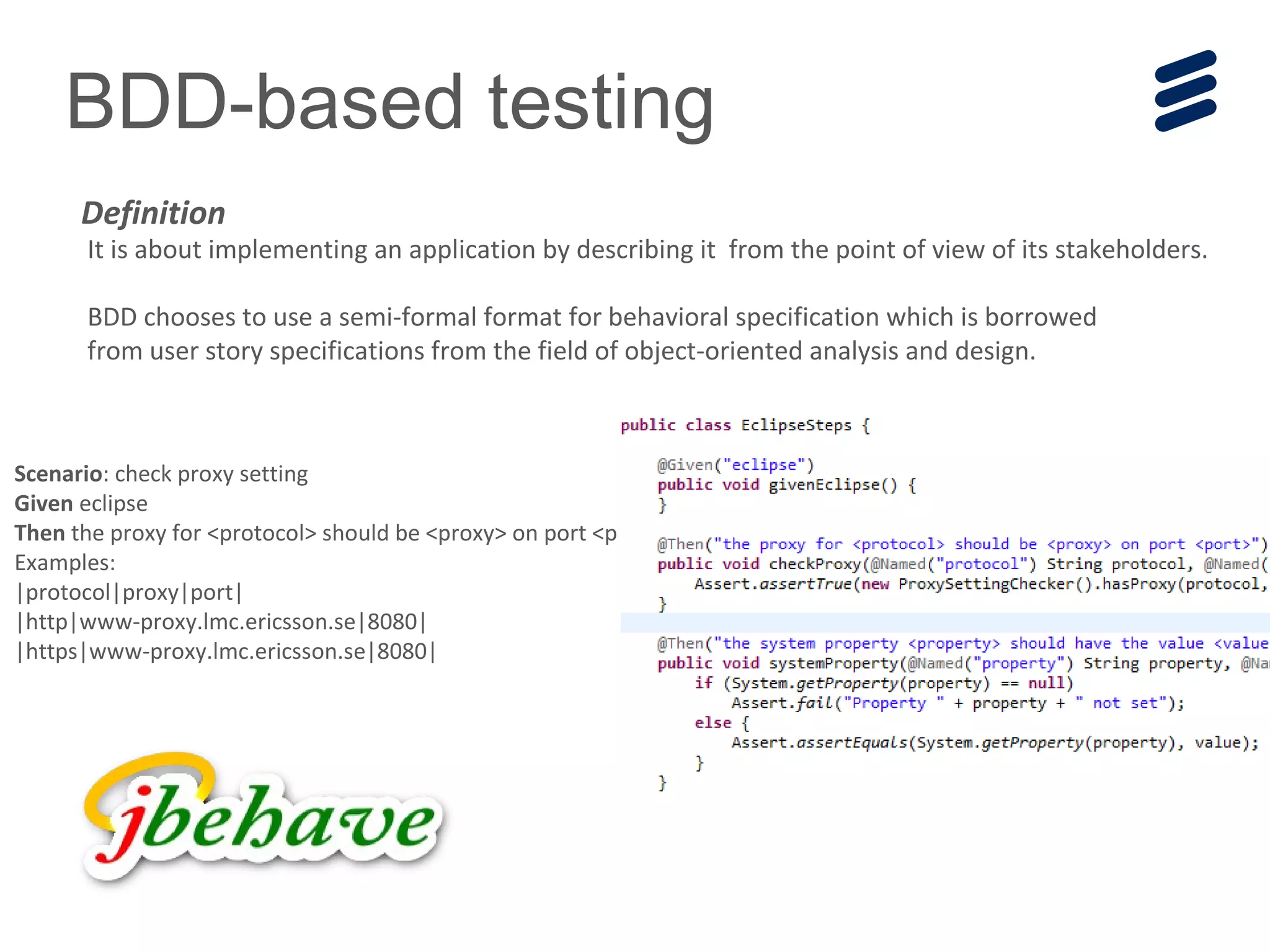 BDD-based testing
It is about implementing an application by describing it from the point of view of its stakeholders.
BDD chooses to use a semi-formal format for behavioral specification which is borrowed
from user story specifications from the field of object-oriented analysis and design.
Definition
Scenario: check proxy setting
Given eclipse
Then the proxy for <protocol> should be <proxy> on port <port>
Examples:
|protocol|proxy|port|
|http|www-proxy.lmc.ericsson.se|8080|
|https|www-proxy.lmc.ericsson.se|8080|
 