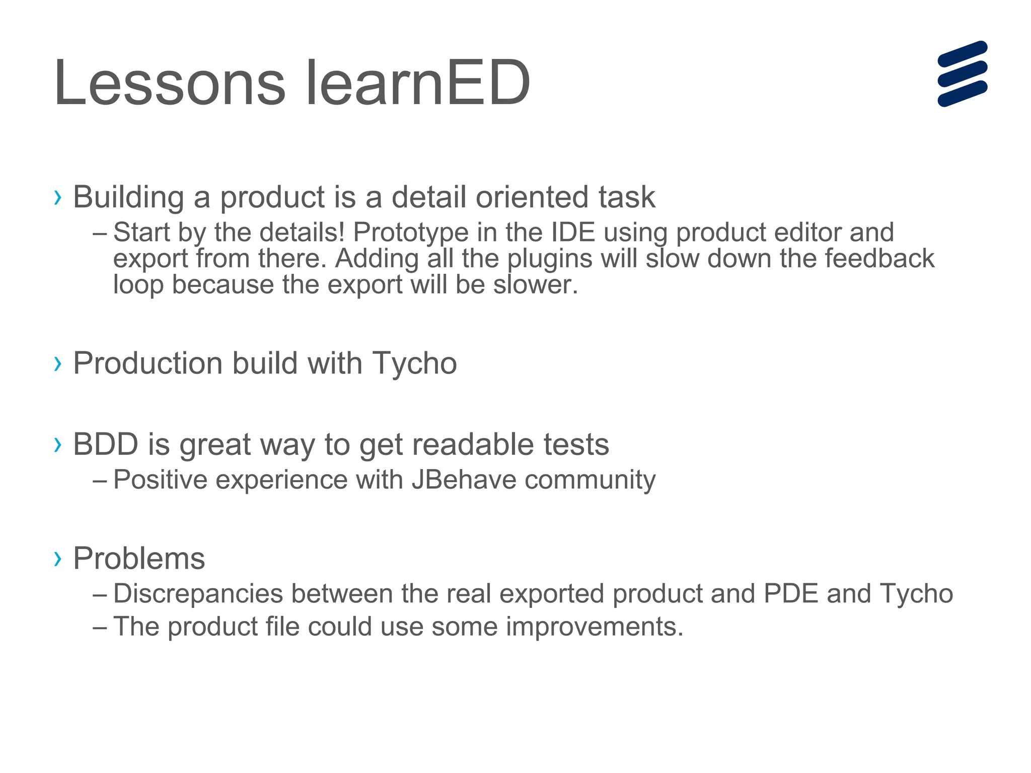 Lessons learnED
› Building a product is a detail oriented task
– Start by the details! Prototype in the IDE using product editor and
export from there. Adding all the plugins will slow down the feedback
loop because the export will be slower.
› Production build with Tycho
› BDD is great way to get readable tests
– Positive experience with JBehave community
› Problems
– Discrepancies between the real exported product and PDE and Tycho
– The product file could use some improvements.
 