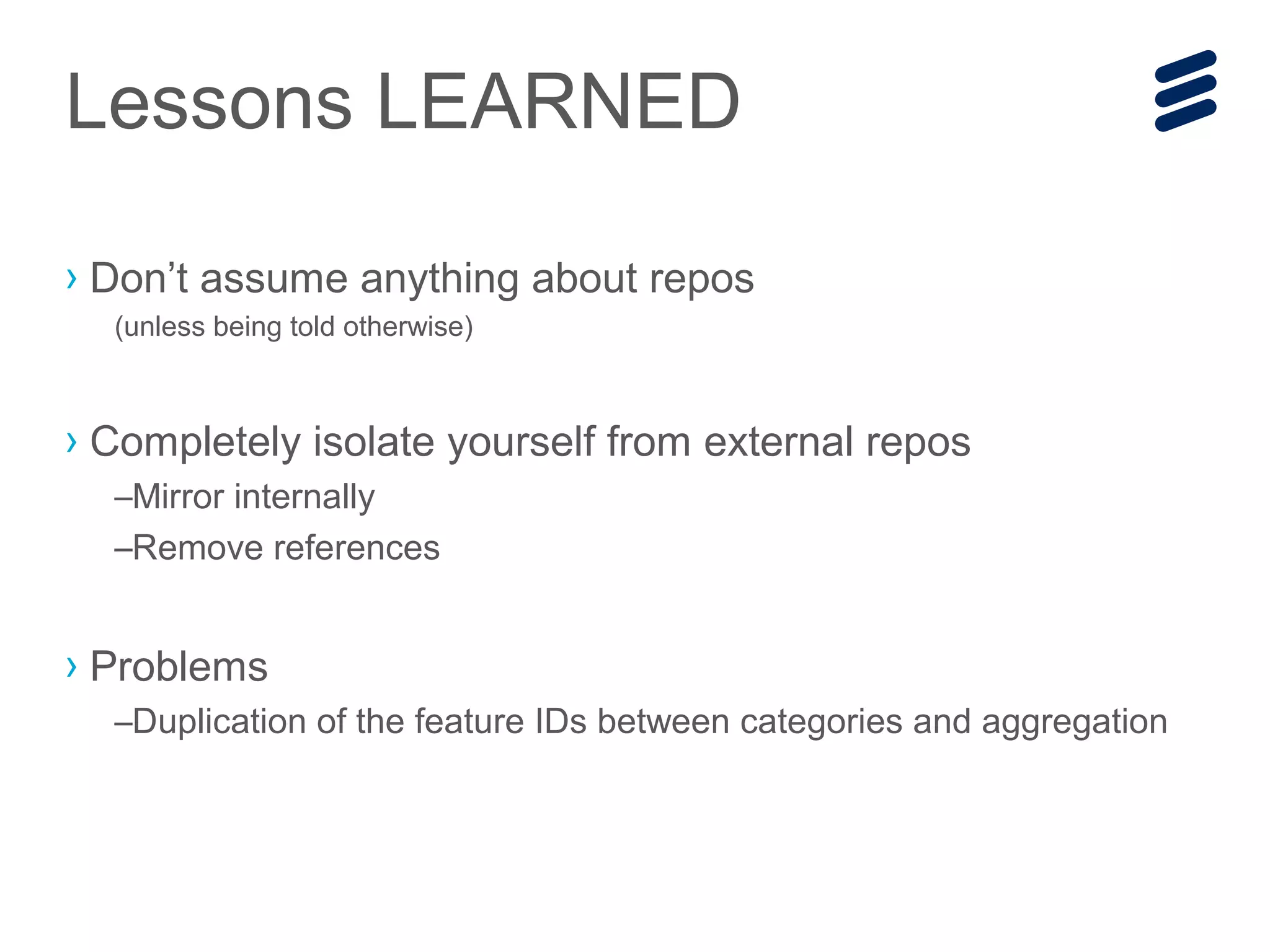 › Don’t assume anything about repos
(unless being told otherwise)
› Completely isolate yourself from external repos
–Mirror internally
–Remove references
› Problems
–Duplication of the feature IDs between categories and aggregation
Lessons LEARNED
 