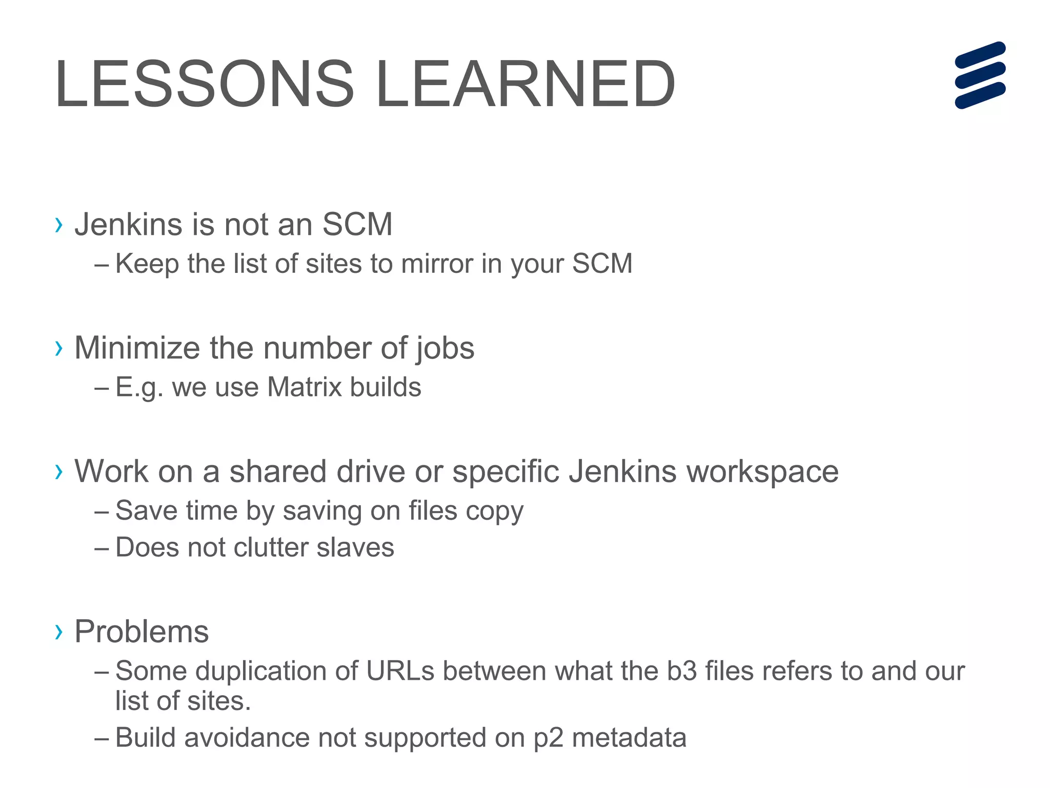 › Jenkins is not an SCM
– Keep the list of sites to mirror in your SCM
› Minimize the number of jobs
– E.g. we use Matrix builds
› Work on a shared drive or specific Jenkins workspace
– Save time by saving on files copy
– Does not clutter slaves
› Problems
– Some duplication of URLs between what the b3 files refers to and our
list of sites.
– Build avoidance not supported on p2 metadata
LESSONS LEARNED
 
