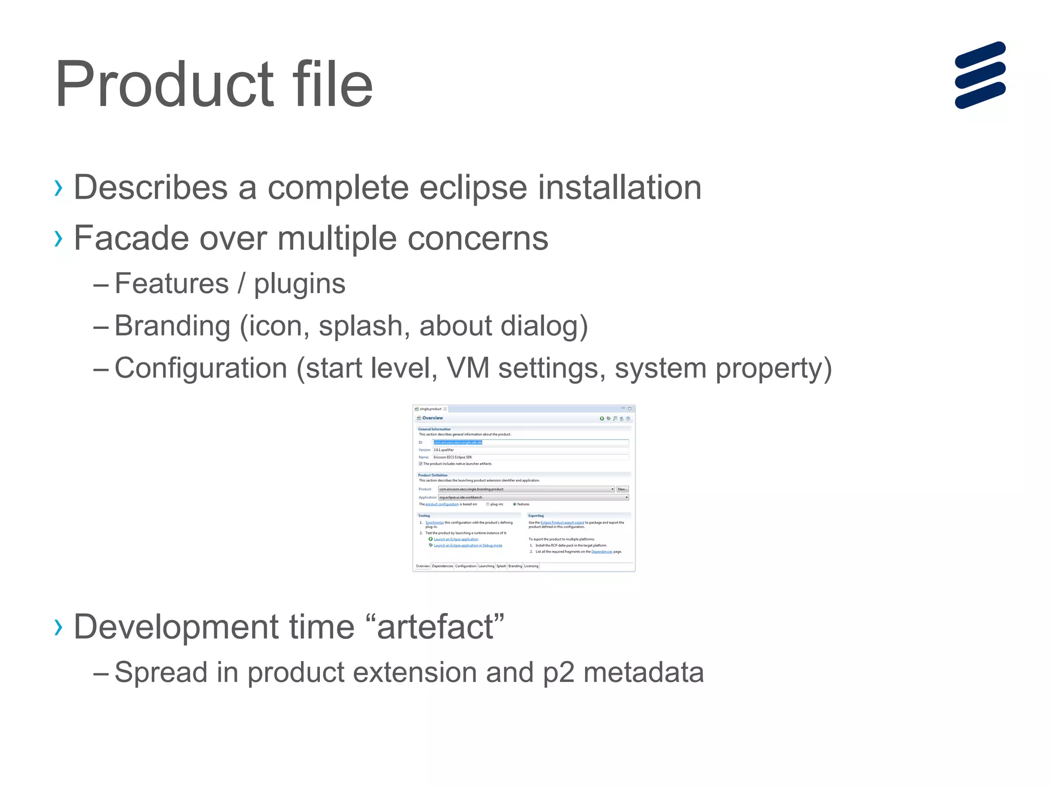 › Describes a complete eclipse installation
› Facade over multiple concerns
– Features / plugins
– Branding (icon, splash, about dialog)
– Configuration (start level, VM settings, system property)
› Development time “artefact”
– Spread in product extension and p2 metadata
Product file
 