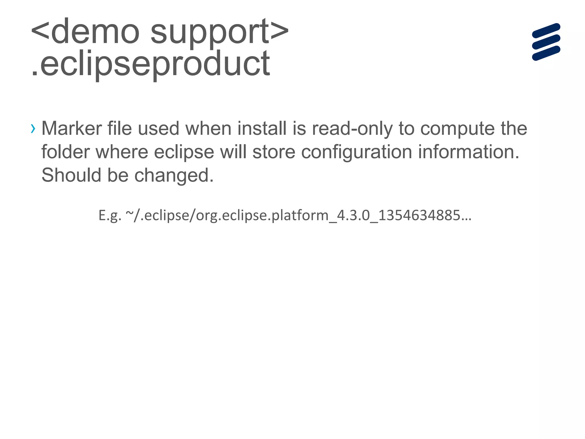 › Marker file used when install is read-only to compute the
folder where eclipse will store configuration information.
Should be changed.
<demo support>
.eclipseproduct
E.g. ~/.eclipse/org.eclipse.platform_4.3.0_1354634885…
 
