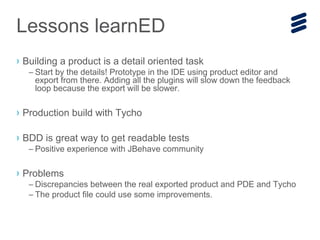 Lessons learnED
› Building a product is a detail oriented task
– Start by the details! Prototype in the IDE using product editor and
export from there. Adding all the plugins will slow down the feedback
loop because the export will be slower.
› Production build with Tycho
› BDD is great way to get readable tests
– Positive experience with JBehave community
› Problems
– Discrepancies between the real exported product and PDE and Tycho
– The product file could use some improvements.
 