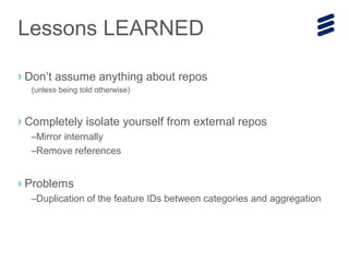 › Don’t assume anything about repos
(unless being told otherwise)
› Completely isolate yourself from external repos
–Mirror internally
–Remove references
› Problems
–Duplication of the feature IDs between categories and aggregation
Lessons LEARNED
 