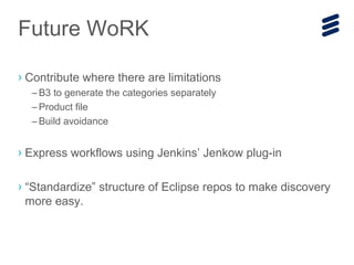 Future WoRK
› Contribute where there are limitations
– B3 to generate the categories separately
– Product file
– Build avoidance
› Express workflows using Jenkins’ Jenkow plug-in
› “Standardize” structure of Eclipse repos to make discovery
more easy.
 