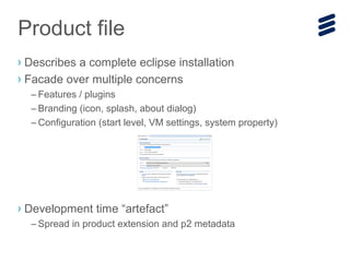› Describes a complete eclipse installation
› Facade over multiple concerns
– Features / plugins
– Branding (icon, splash, about dialog)
– Configuration (start level, VM settings, system property)
› Development time “artefact”
– Spread in product extension and p2 metadata
Product file
 