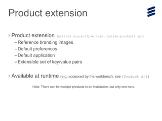 › Product extension (extends org.eclipse.core.runtime.products xpt)
– Reference branding images
– Default preferences
– Default application
– Extensible set of key/value pairs
› Available at runtime (e.g. accessed by the workbench, see IProduct API)
Note: There can be multiple products in an installation, but only one runs.
Product extension
 