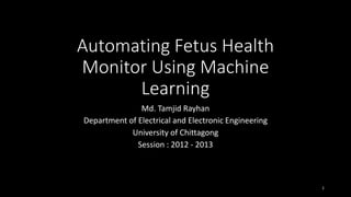 Automating Fetus Health
Monitor Using Machine
Learning
Md. Tamjid Rayhan
Department of Electrical and Electronic Engineering
University of Chittagong
Session : 2012 - 2013
1
 