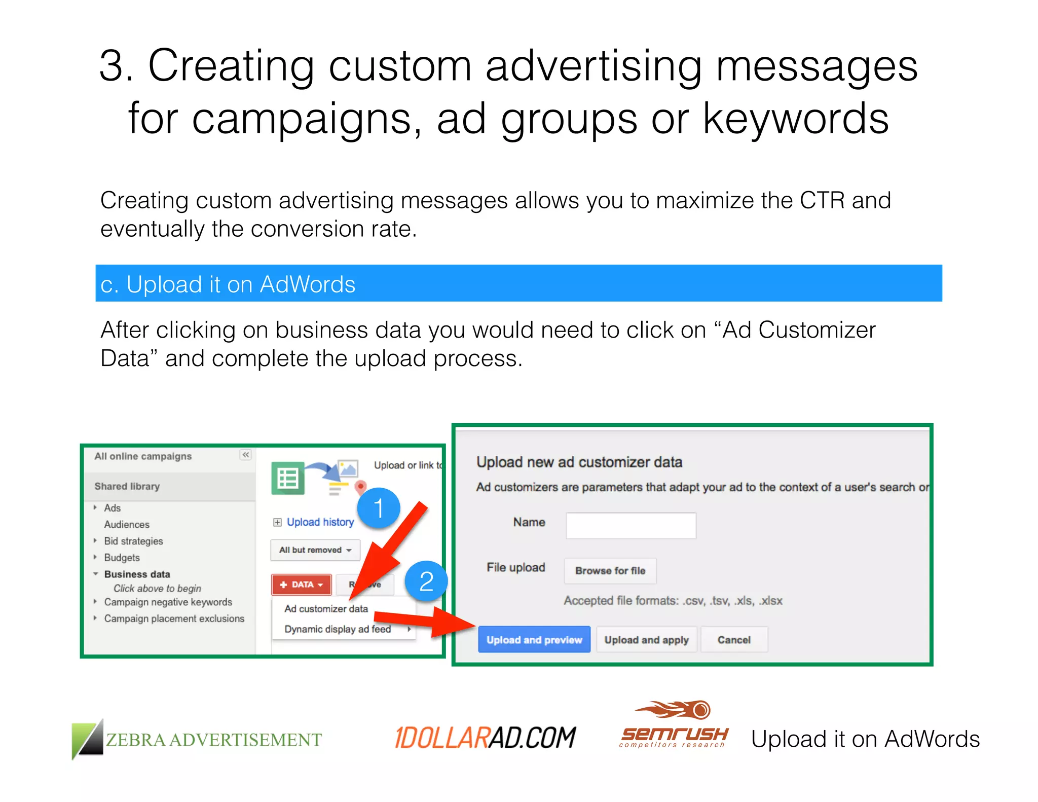 3. Creating custom advertising messages 
for campaigns, ad groups or keywords 
Creating custom advertising messages allows you to maximize the CTR and 
eventually the conversion rate. 
c. Upload it on AdWords 
After clicking on business data you would need to click on “Ad Customizer 
Data” and complete the upload process. 
Upload it on AdWords 
1 
2 
 