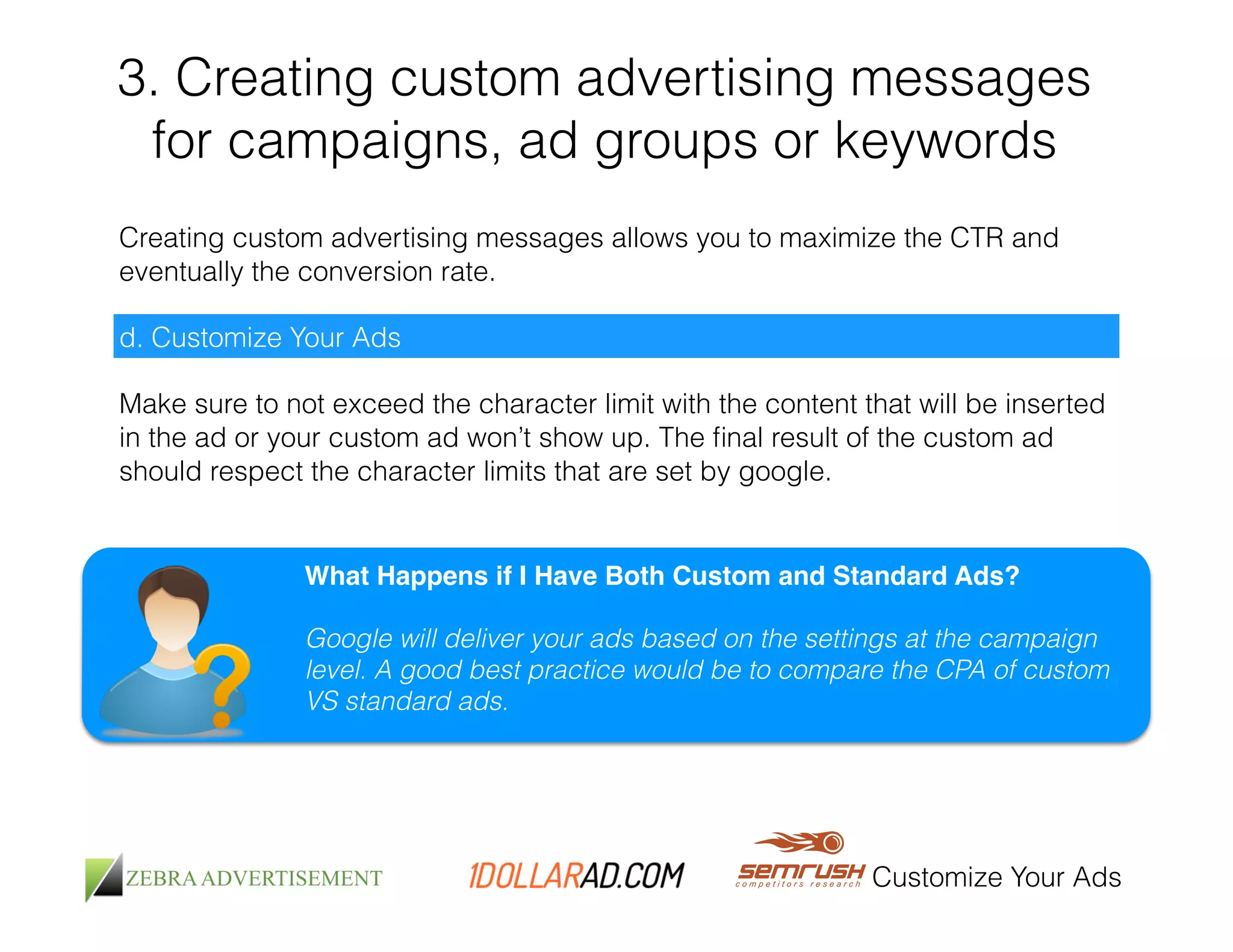 3. Creating custom advertising messages 
for campaigns, ad groups or keywords 
Creating custom advertising messages allows you to maximize the CTR and 
eventually the conversion rate. 
Customize Your Ads 
d. Customize Your Ads 
Make sure to not exceed the character limit with the content that will be inserted 
in the ad or your custom ad won’t show up. The final result of the custom ad 
should respect the character limits that are set by google. 
What Happens if I Have Both Custom and Standard Ads?! 
! 
Google will deliver your ads based on the settings at the campaign 
level. A good best practice would be to compare the CPA of custom 
VS standard ads. 
 