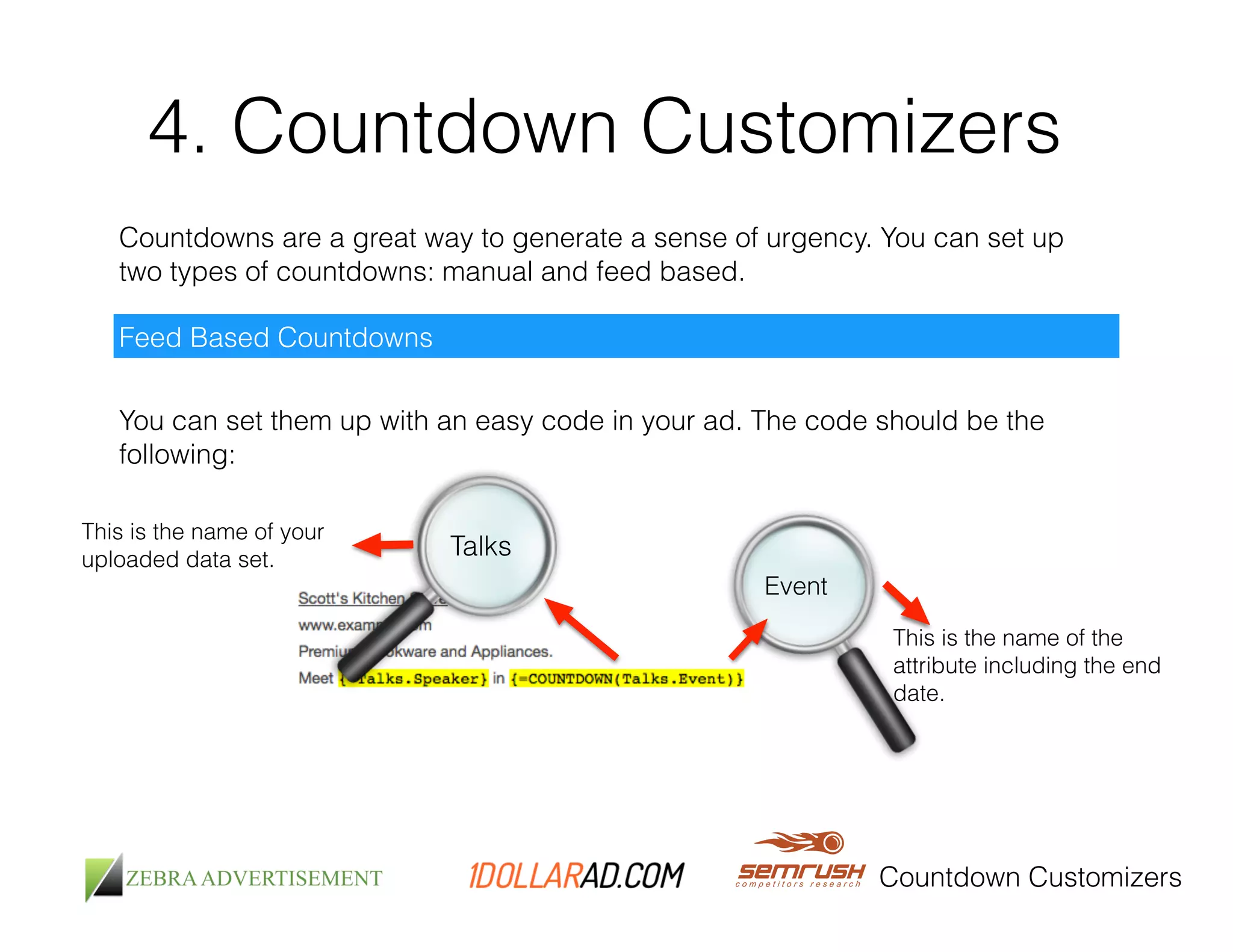 4. Countdown Customizers 
Countdowns are a great way to generate a sense of urgency. You can set up 
two types of countdowns: manual and feed based. 
Countdown Customizers 
Feed Based Countdowns 
You can set them up with an easy code in your ad. The code should be the 
following: 
Talks 
This is the name of your 
uploaded data set. 
Event 
This is the name of the 
attribute including the end 
date. 
 